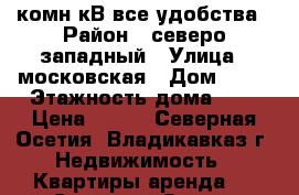 1 комн кВ все удобства › Район ­ северо западный › Улица ­ московская › Дом ­ 37 › Этажность дома ­ 5 › Цена ­ 700 - Северная Осетия, Владикавказ г. Недвижимость » Квартиры аренда   . Северная Осетия,Владикавказ г.